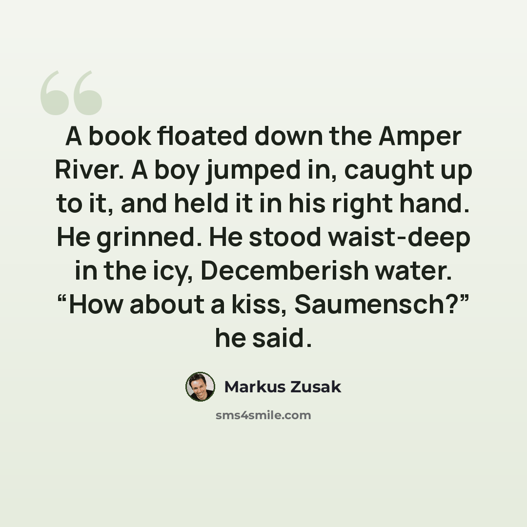 “A book floated down the Amper River. A boy jumped in, caught up to it, and held it in his right hand. He grinned. He stood waist-deep in the icy, Decemberish water. “How about a kiss, Saumensch?” he said.” quote by Markus Zusak