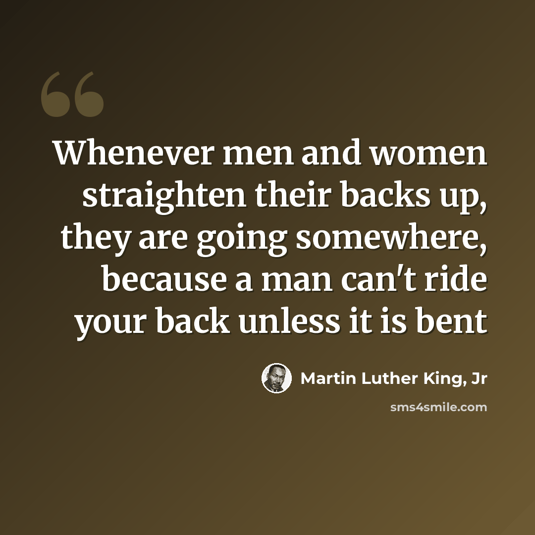 “Whenever men and women straighten their backs up, they are going somewhere, because a man can't ride your back unless it is bent” quote by Martin Luther King, Jr