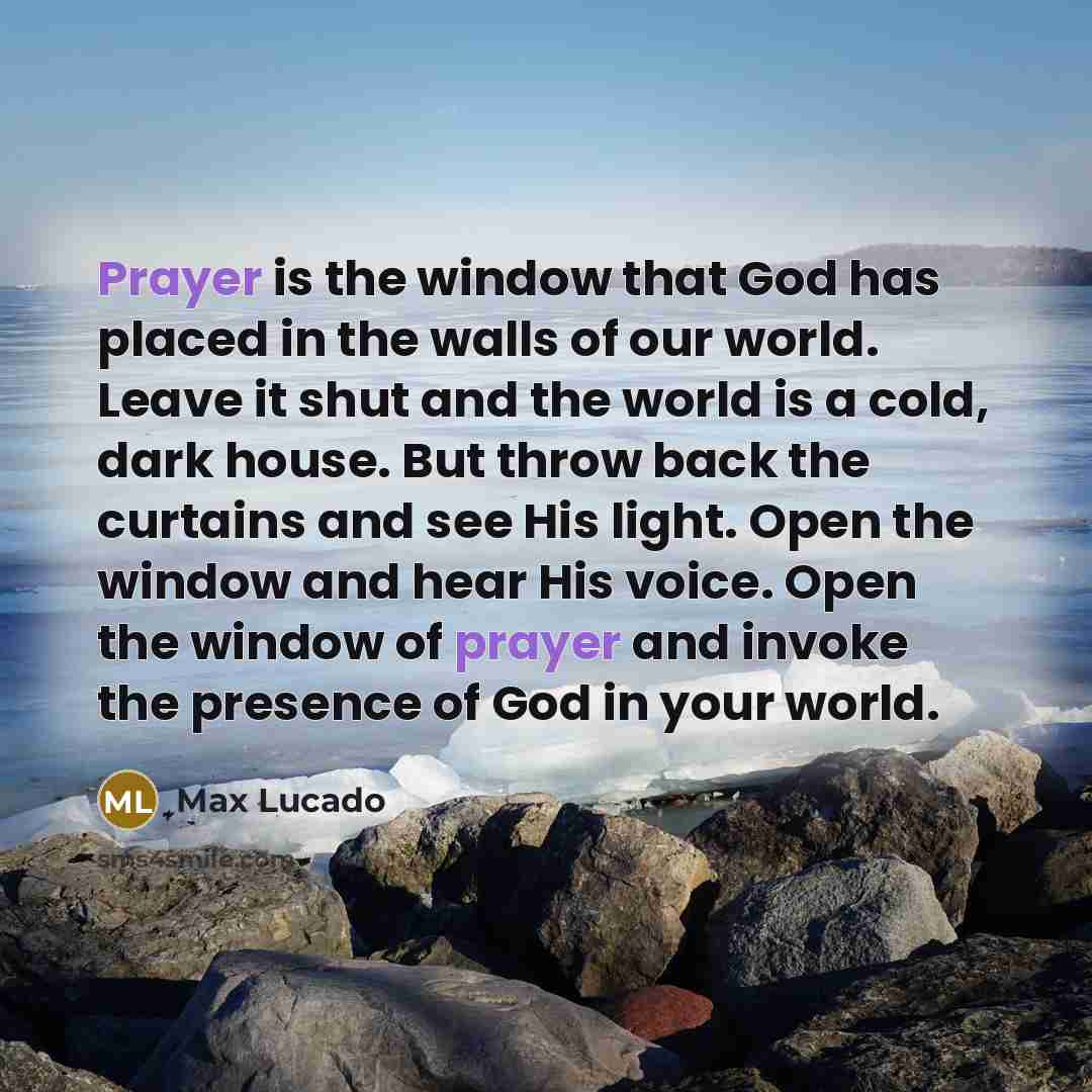 “Prayer is the window that God has placed in the walls of our world. Leave it shut and the world is a cold, dark house. But throw back the curtains and see His light. Open the window and hear His voice. Open the window of prayer and invoke the presence of God in your world.” quote by Max Lucado