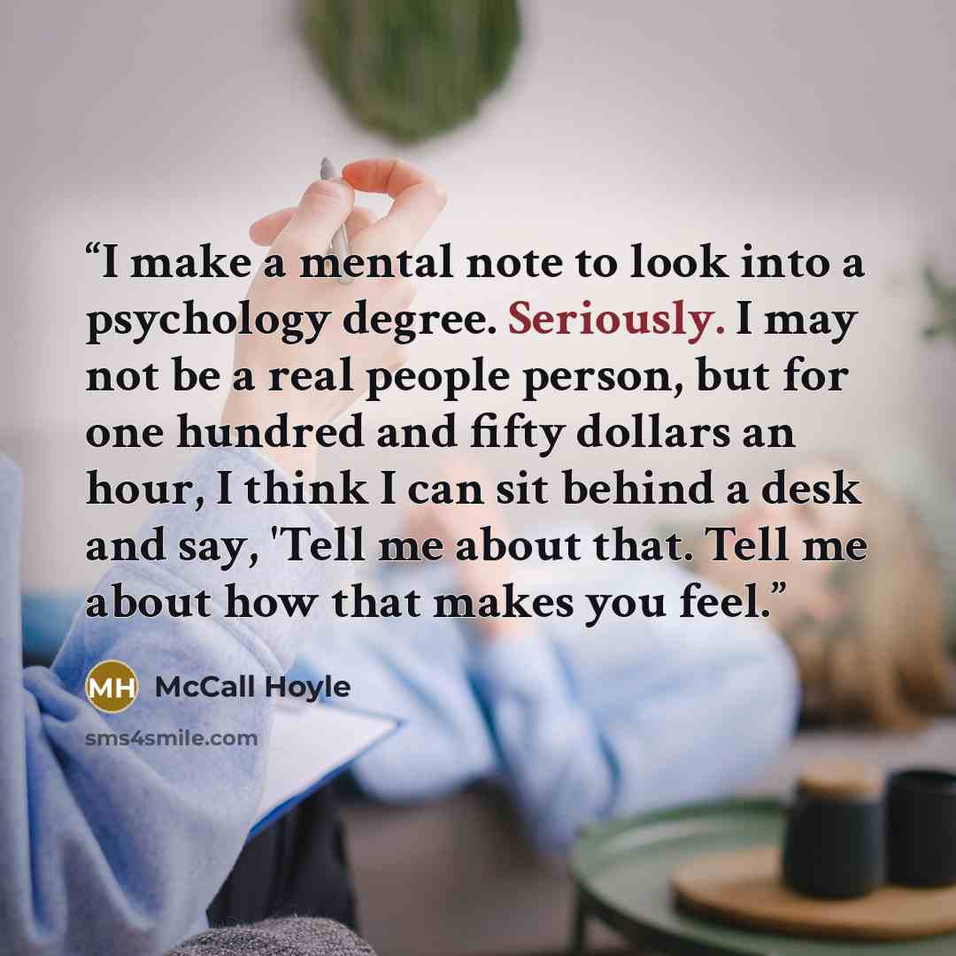 “I make a mental note to look into a psychology degree. Seriously. I may not be a real people person, but for one hundred and fifty dollars an hour, I think I can sit behind a desk and say, 'Tell me about that. Tell me about how that makes you feel.” quote by McCall Hoyle