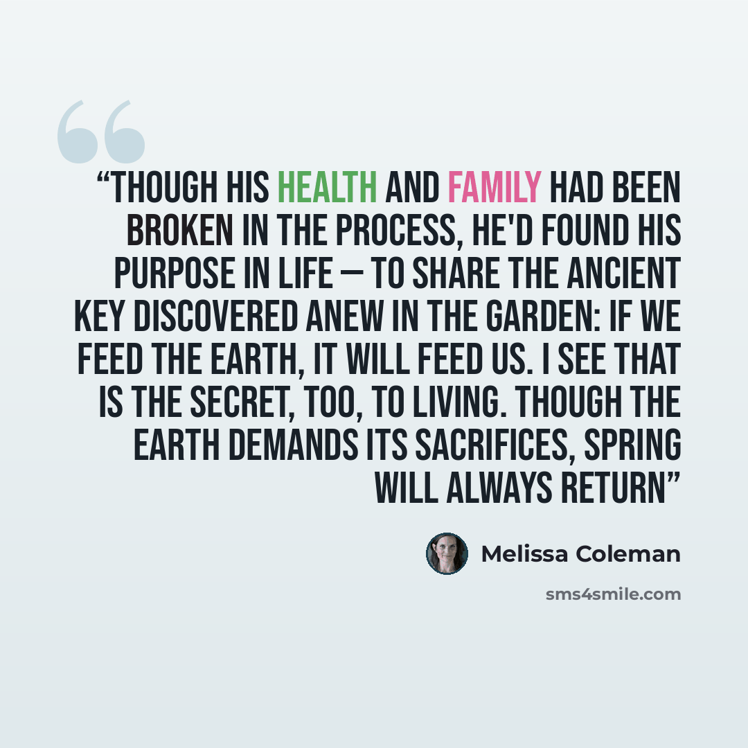 “Though his health and family had been broken in the process, he'd found his purpose in life — to share the ancient key discovered anew in the garden: if we feed the earth, it will feed us. I see that is the secret, too, to living. Though the earth demands its sacrifices, spring will always return” quote by Melissa Coleman