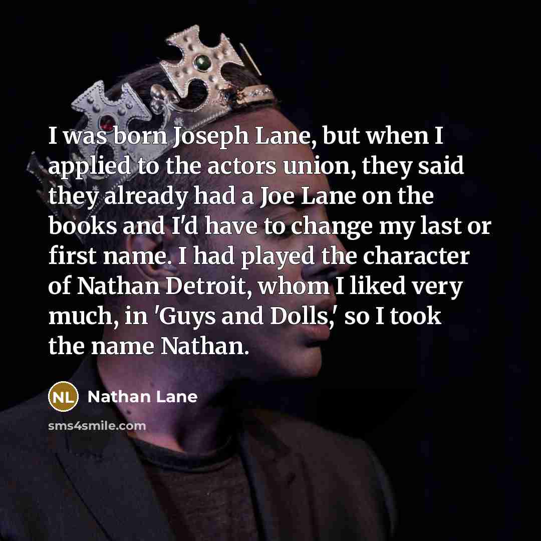 “I was born Joseph Lane, but when I applied to the actors union, they said they already had a Joe Lane on the books and I'd have to change my last or first name. I had played the character of Nathan Detroit, whom I liked very much, in 'Guys and Dolls,' so I took the name Nathan.” quote by Nathan Lane