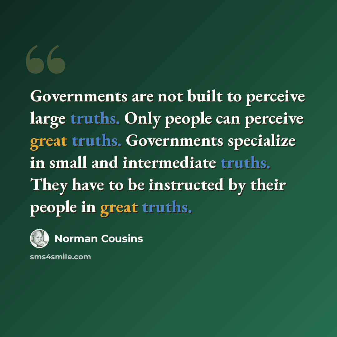 “Governments are not built to perceive large truths. Only people can perceive great truths. Governments specialize in small and intermediate truths. They have to be instructed by their people in great truths.” quote by Norman Cousins