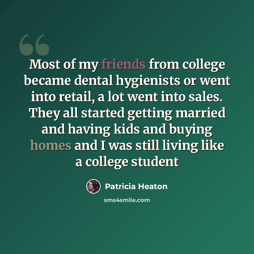 “Most of my friends from college became dental hygienists or went into retail, a lot went into sales. They all started getting married and having kids and buying homes and I was still living like a college student” quote by Patricia Heaton