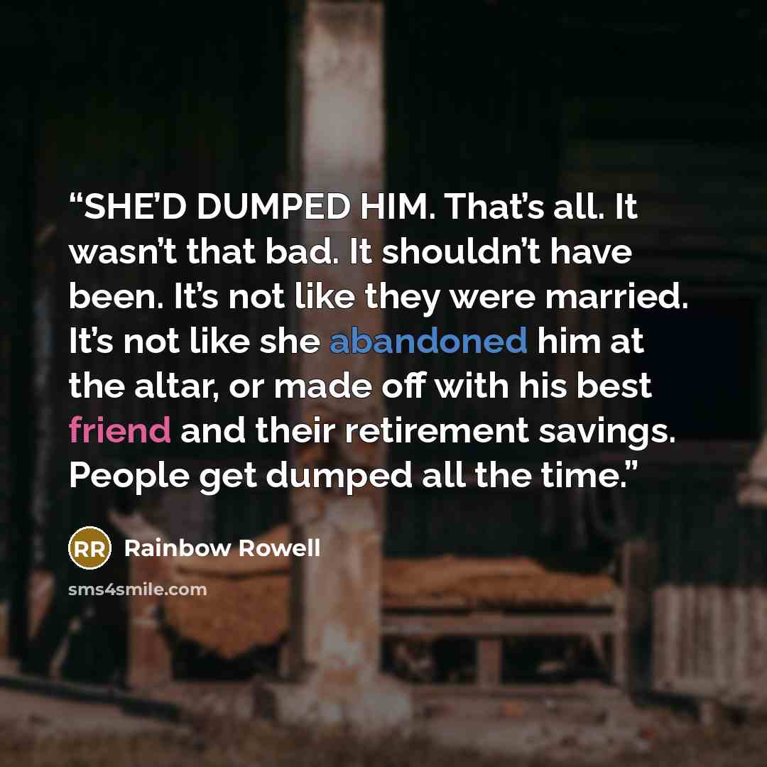 “SHE’D DUMPED HIM. That’s all. It wasn’t that bad. It shouldn’t have been. It’s not like they were married. It’s not like she abandoned him at the altar, or made off with his best friend and their retirement savings. People get dumped all the time.” quote by Rainbow Rowell