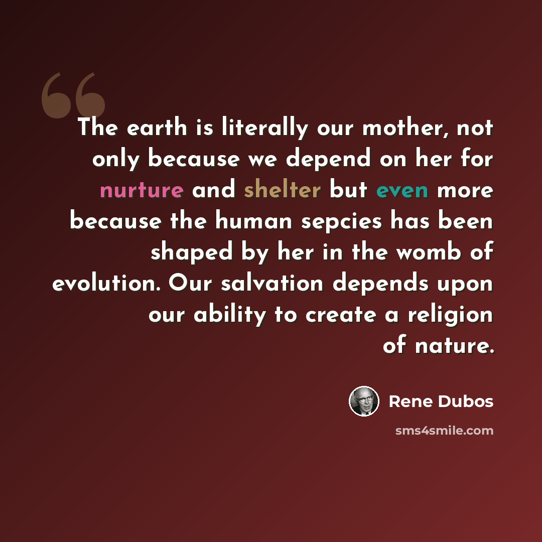 “The earth is literally our mother, not only because we depend on her for nurture and shelter but even more because the human sepcies has been shaped by her in the womb of evolution. Our salvation depends upon our ability to create a religion of nature.” quote by Rene Dubos