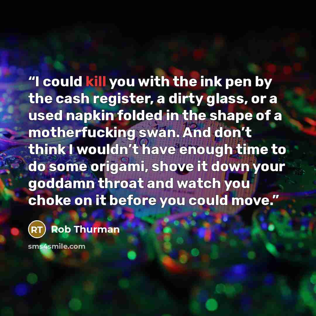 “I could kill you with the ink pen by the cash register, a dirty glass, or a used napkin folded in the shape of a motherfucking swan. And don’t think I wouldn’t have enough time to do some origami, shove it down your goddamn throat and watch you choke on it before you could move.” quote by Rob Thurman