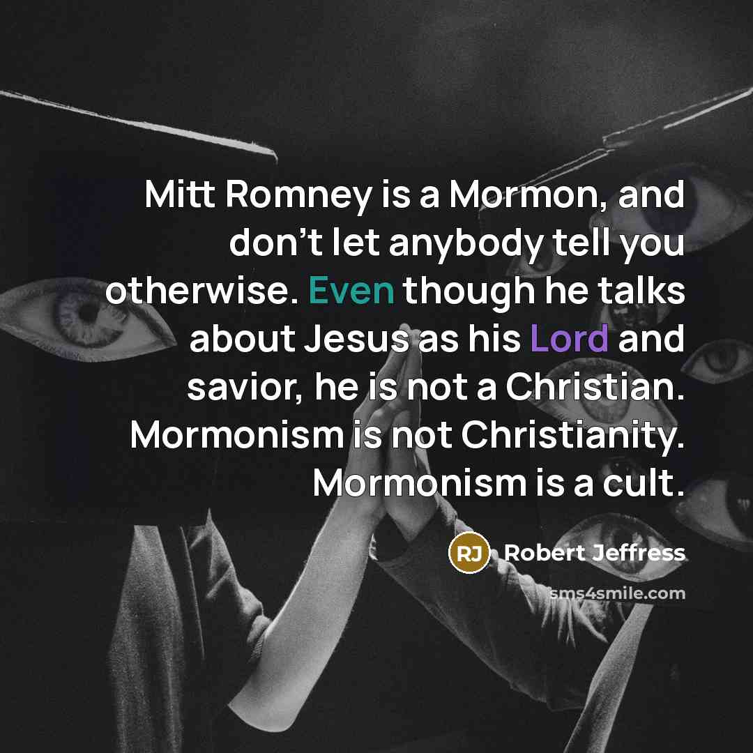 “Mitt Romney is a Mormon, and don't let anybody tell you otherwise. Even though he talks about Jesus as his Lord and savior, he is not a Christian. Mormonism is not Christianity. Mormonism is a cult.” quote by Robert Jeffress
