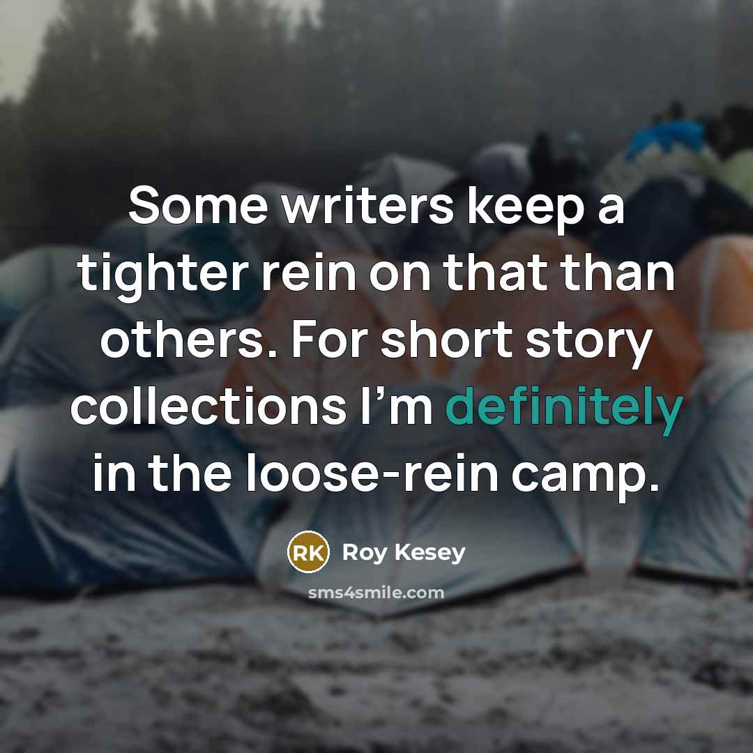 “Some writers keep a tighter rein on that than others. For short story collections I'm definitely in the loose-rein camp.” quote by Roy Kesey