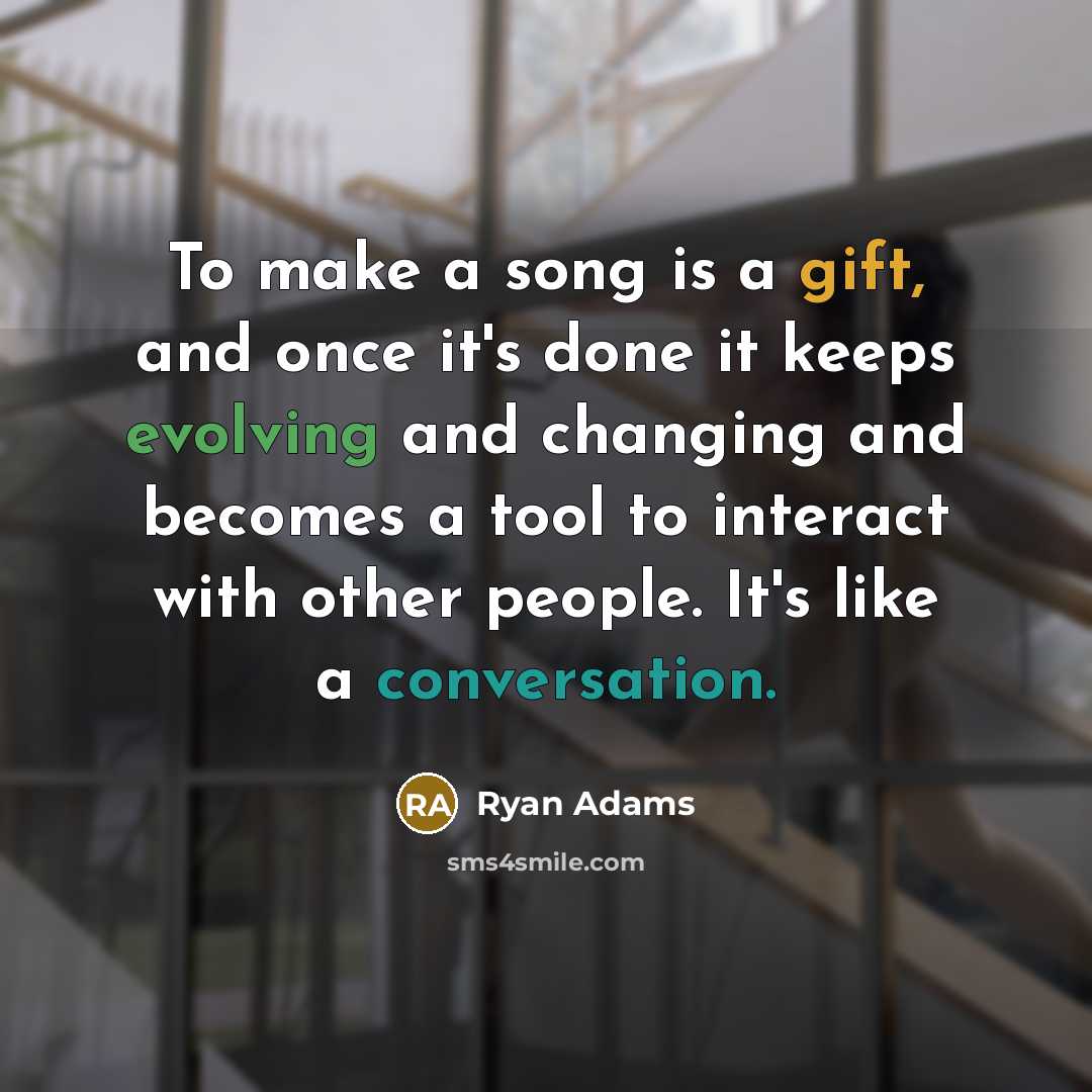 “To make a song is a gift, and once it's done it keeps evolving and changing and becomes a tool to interact with other people. It's like a conversation.” quote by Ryan Adams