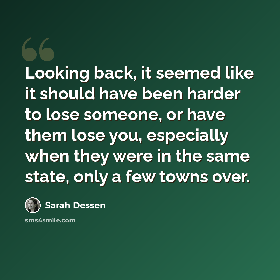 “Looking back, it seemed like it should have been harder to lose someone, or have them lose you, especially when they were in the same state, only a few towns over.” quote by Sarah Dessen