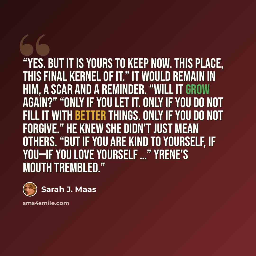 “Yes. But it is yours to keep now. This place, this final kernel of it.” It would remain in him, a scar and a reminder. “Will it grow again?” “Only if you let it. Only if you do not fill it with better things. Only if you do not forgive.” He knew she didn’t just mean others. “But if you are kind to…” quote by Sarah J. Maas