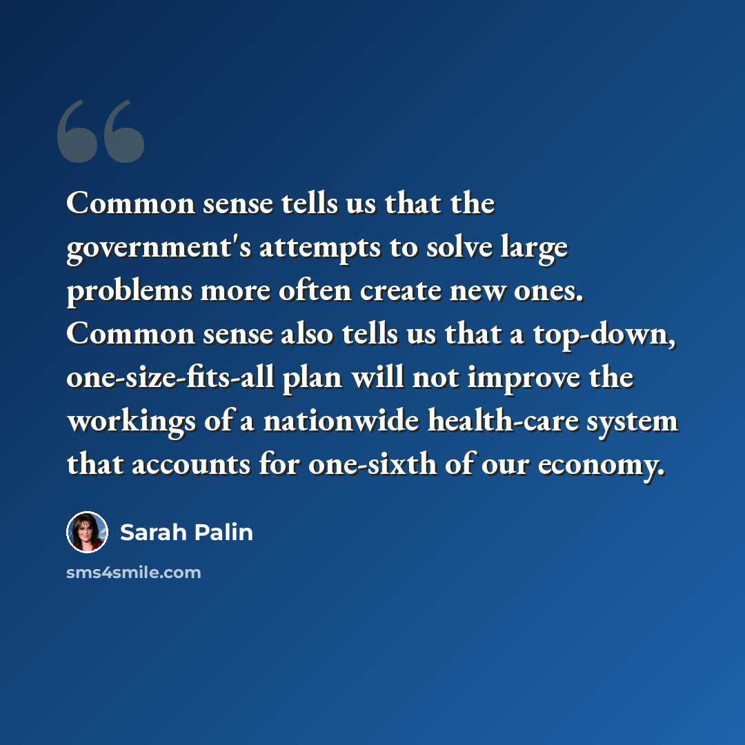 “Common sense tells us that the government's attempts to solve large problems more often create new ones. Common sense also tells us that a top-down, one-size-fits-all plan will not improve the workings of a nationwide health-care system that accounts for one-sixth of our economy.” quote by Sarah Palin
