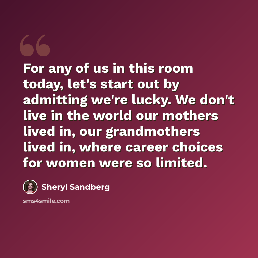 “For any of us in this room today, let's start out by admitting we're lucky. We don't live in the world our mothers lived in, our grandmothers lived in, where career choices for women were so limited.” quote by Sheryl Sandberg