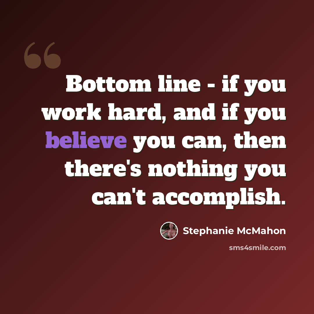 “Bottom line - if you work hard, and if you believe you can, then there's nothing you can't accomplish.” quote by Stephanie McMahon