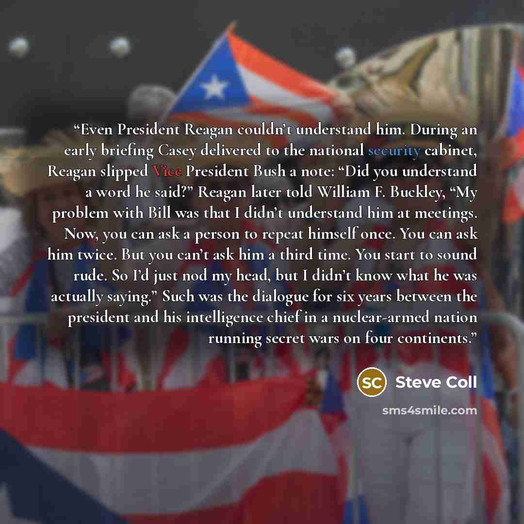 “Even President Reagan couldn’t understand him. During an early briefing Casey delivered to the national security cabinet, Reagan slipped Vice President Bush a note: “Did you understand a word he said?” Reagan later told William F. Buckley, “My problem with Bill was that I didn’t understand him at…” quote by Steve Coll