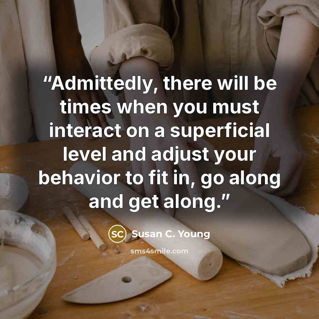 “Admittedly, there will be times when you must interact on a superficial level and adjust your behavior to fit in, go along and get along.” quote by Susan C. Young