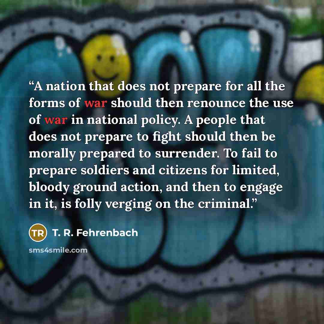 “A nation that does not prepare for all the forms of war should then renounce the use of war in national policy. A people that does not prepare to fight should then be morally prepared to surrender. To fail to prepare soldiers and citizens for limited, bloody ground action, and then to engage in…” quote by T. R. Fehrenbach