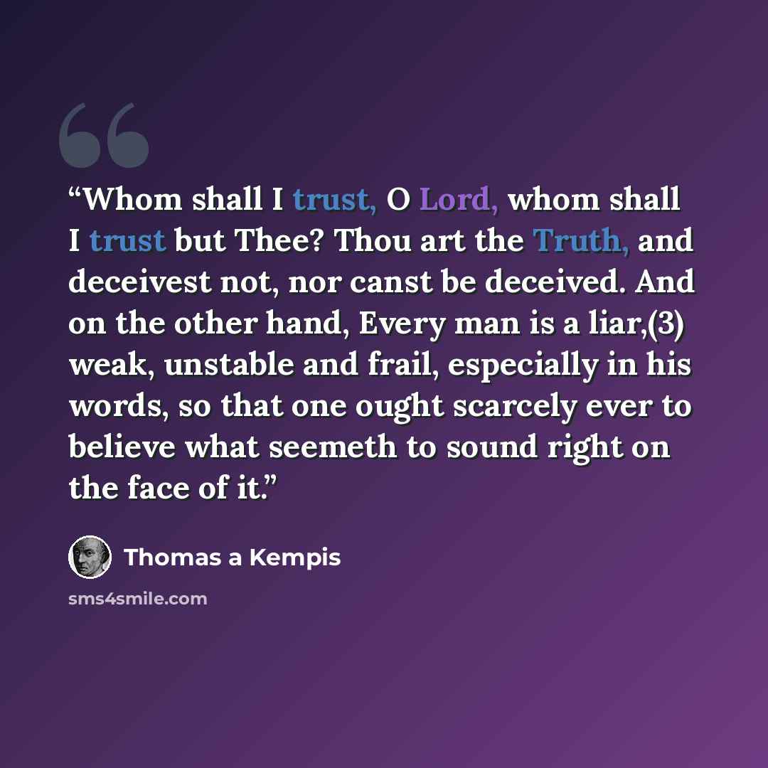 “Whom shall I trust, O Lord, whom shall I trust but Thee? Thou art the Truth, and deceivest not, nor canst be deceived. And on the other hand, Every man is a liar,(3) weak, unstable and frail, especially in his words, so that one ought scarcely ever to believe what seemeth to sound right on the…” quote by Thomas à Kempis