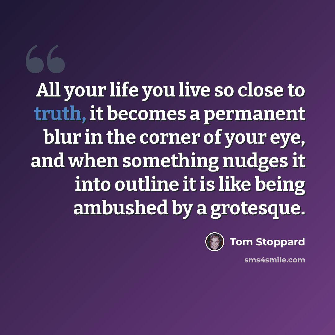 “All your life you live so close to truth, it becomes a permanent blur in the corner of your eye, and when something nudges it into outline it is like being ambushed by a grotesque.” quote by Tom Stoppard