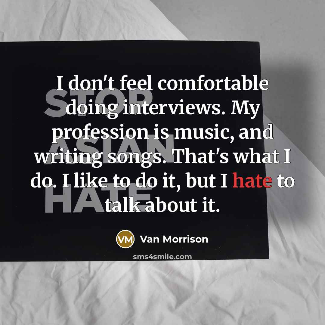 “I don't feel comfortable doing interviews. My profession is music, and writing songs. That's what I do. I like to do it, but I hate to talk about it.” quote by Van Morrison