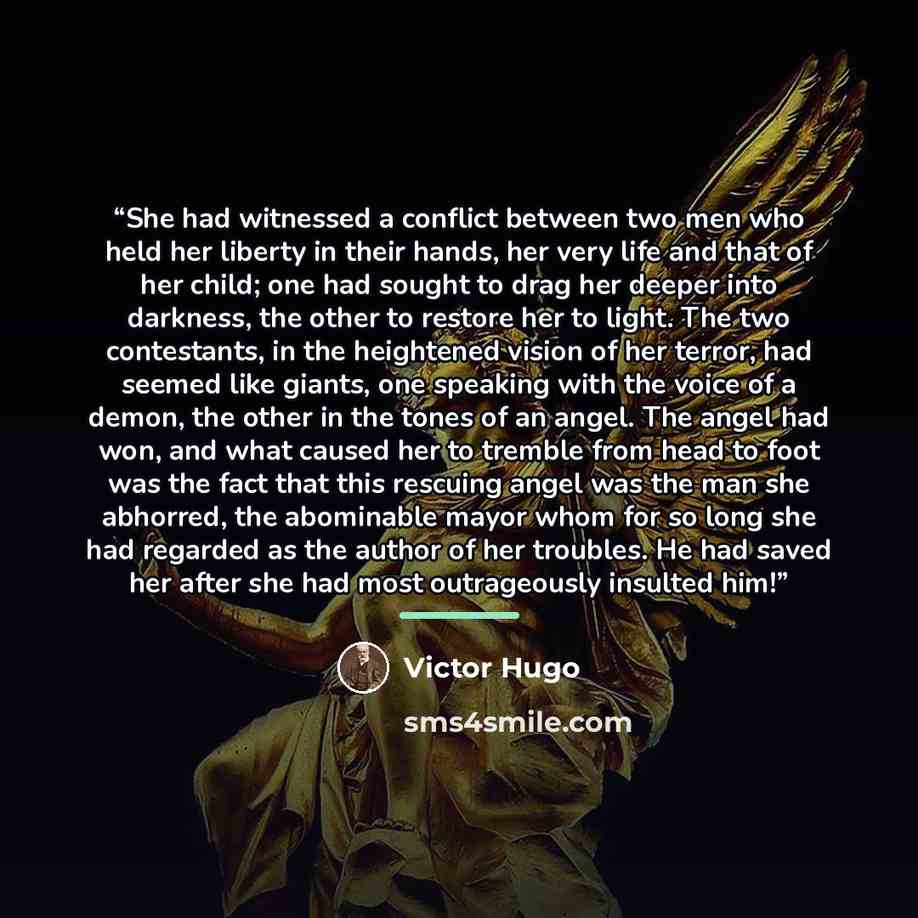 “She had witnessed a conflict between two men who held her liberty in their hands, her very life and that of her child; one had sought to drag her deeper into darkness, the other to restore her to light. The two contestants, in the heightened vision of her terror, had seemed like giants, one…” quote by Victor Hugo