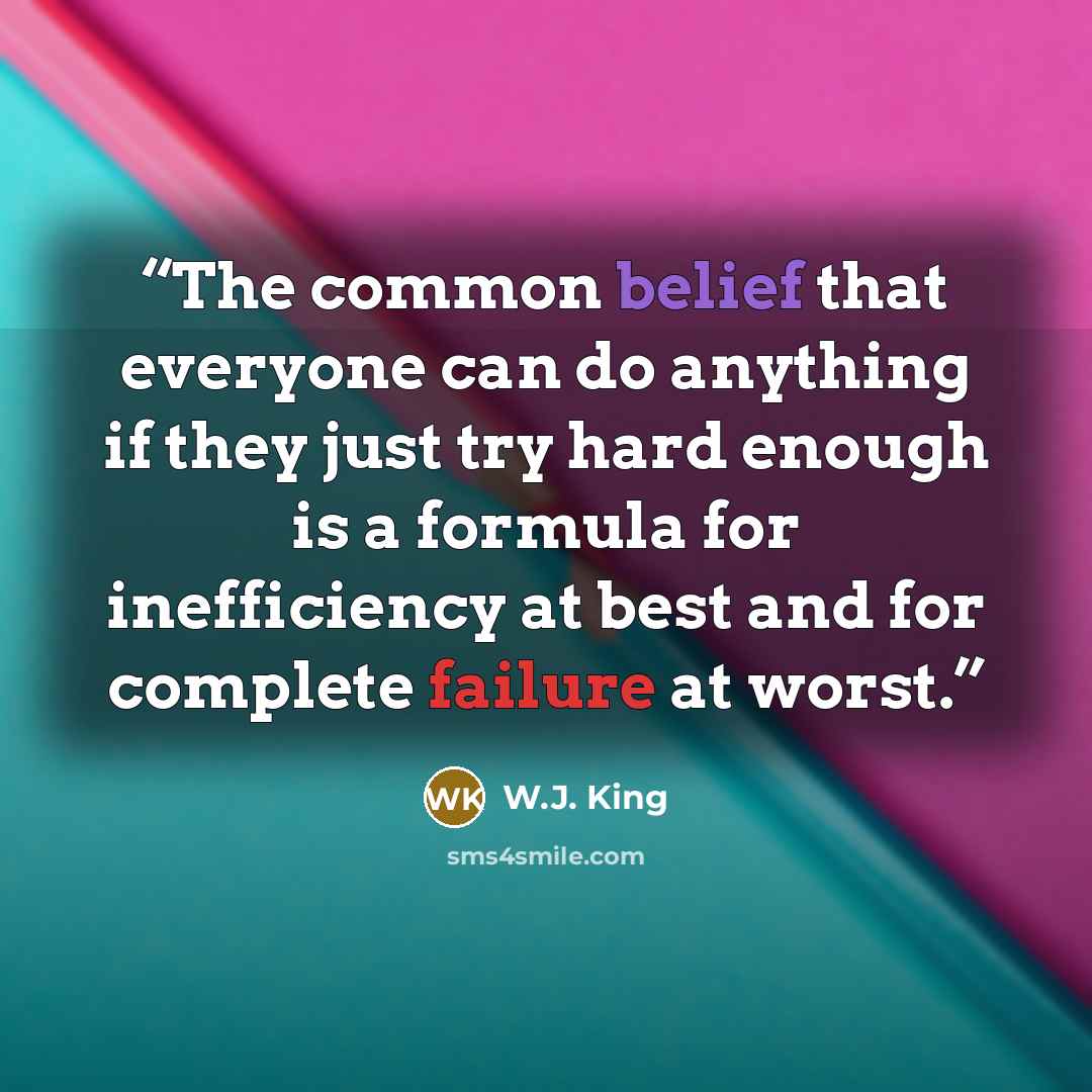 “The common belief that everyone can do anything if they just try hard enough is a formula for inefficiency at best and for complete failure at worst.” quote by W.J. King