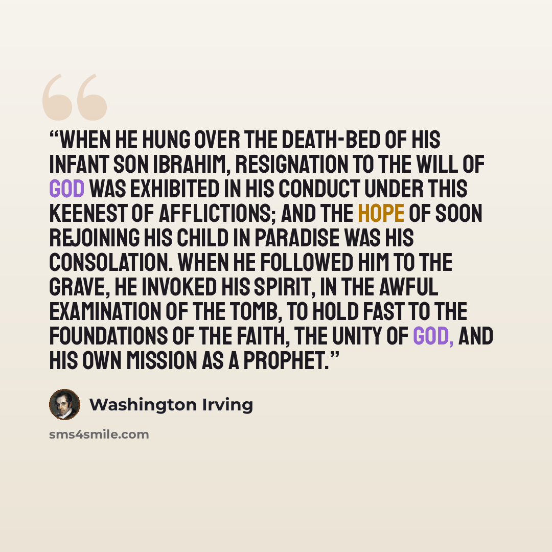 “When he hung over the death-bed of his infant son Ibrahim, resignation to the Will of God was exhibited in his conduct under this keenest of afflictions; and the hope of soon rejoining his child in paradise was his consolation. When he followed him to the grave, he invoked his spirit, in the awful…” quote by Washington Irving