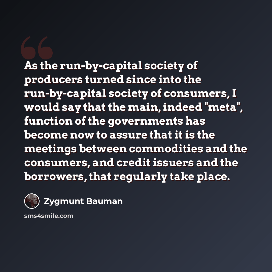 “As the run-by-capital society of producers turned since into the run-by-capital society of consumers, I would say that the main, indeed "meta", function of the governments has become now to assure that it is the meetings between commodities and the consumers, and credit issuers and the borrowers…” quote by Zygmunt Bauman