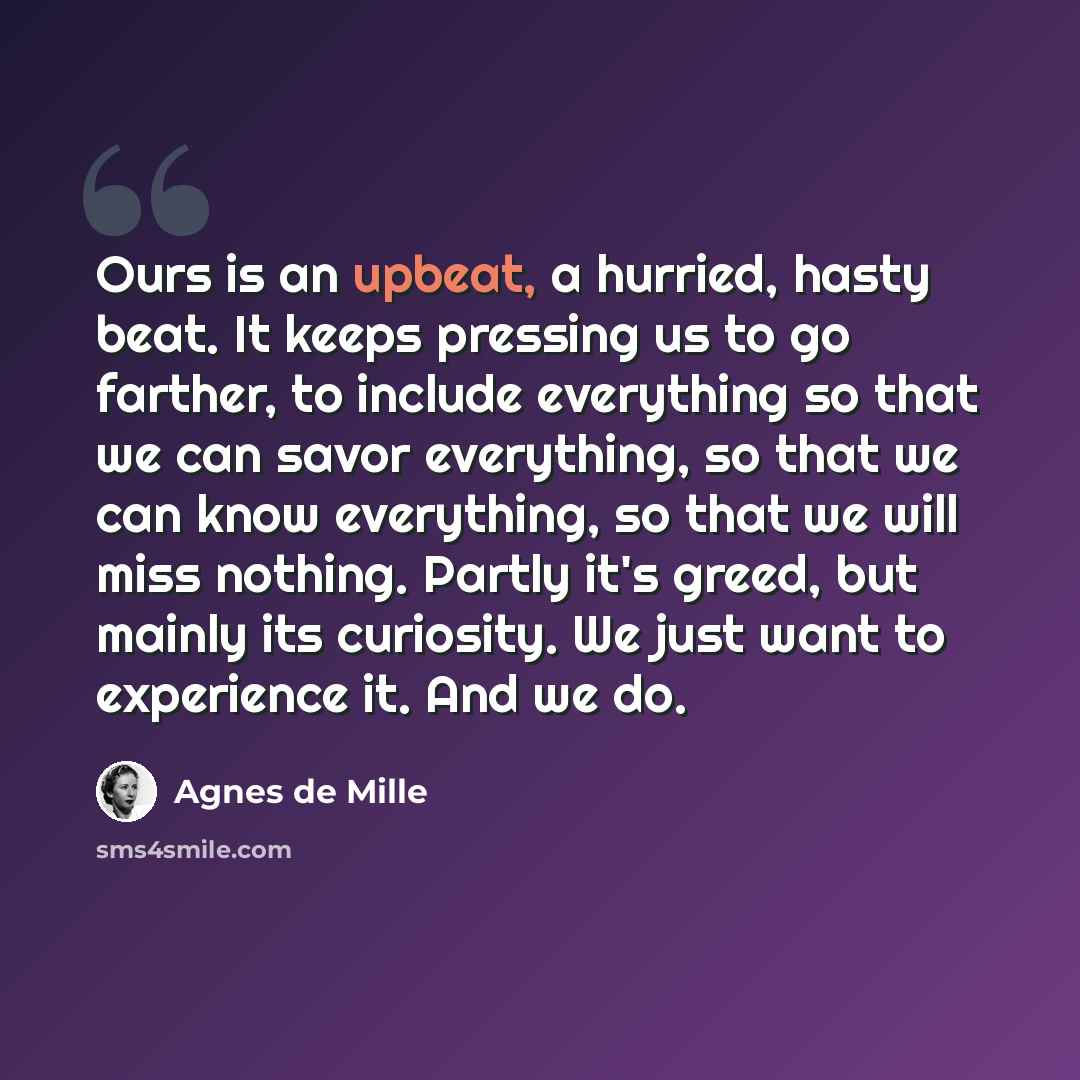 “Ours is an upbeat, a hurried, hasty beat. It keeps pressing us to go farther, to include everything so that we can savor everything, so that we can know everything, so that we will miss nothing. Partly it's greed, but mainly its curiosity. We just want to experience it. And we do.” quote by Agnes de Mille