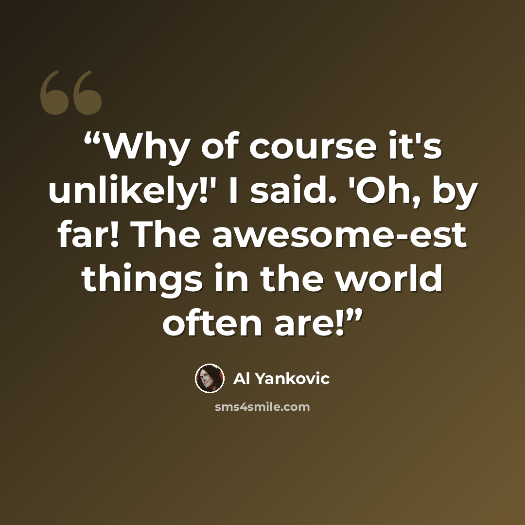 “Why of course it's unlikely!' I said. 'Oh, by far! The awesome-est things in the world often are!” quote by Al Yankovic