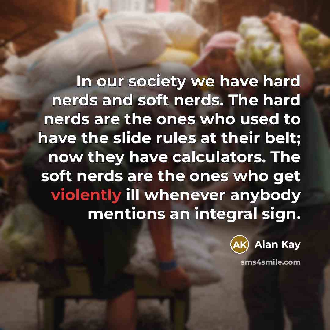 “In our society we have hard nerds and soft nerds. The hard nerds are the ones who used to have the slide rules at their belt; now they have calculators. The soft nerds are the ones who get violently ill whenever anybody mentions an integral sign.” quote by Alan Kay