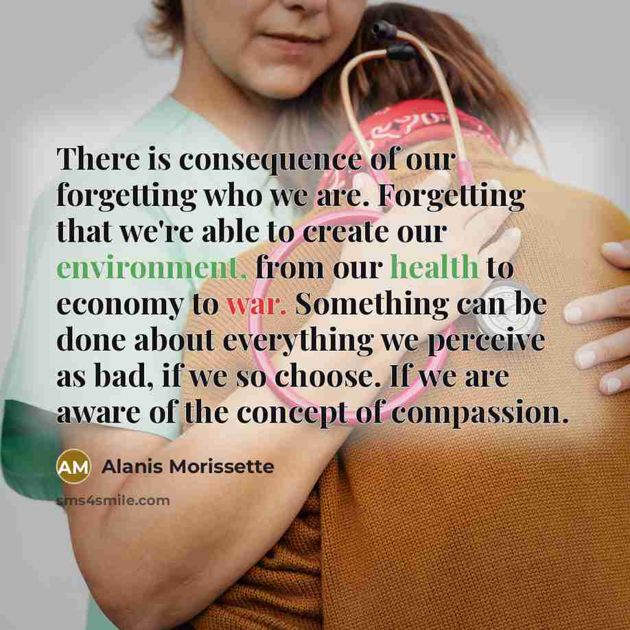 “There is consequence of our forgetting who we are. Forgetting that we're able to create our environment, from our health to economy to war. Something can be done about everything we perceive as bad, if we so choose. If we are aware of the concept of compassion.” quote by Alanis Morissette