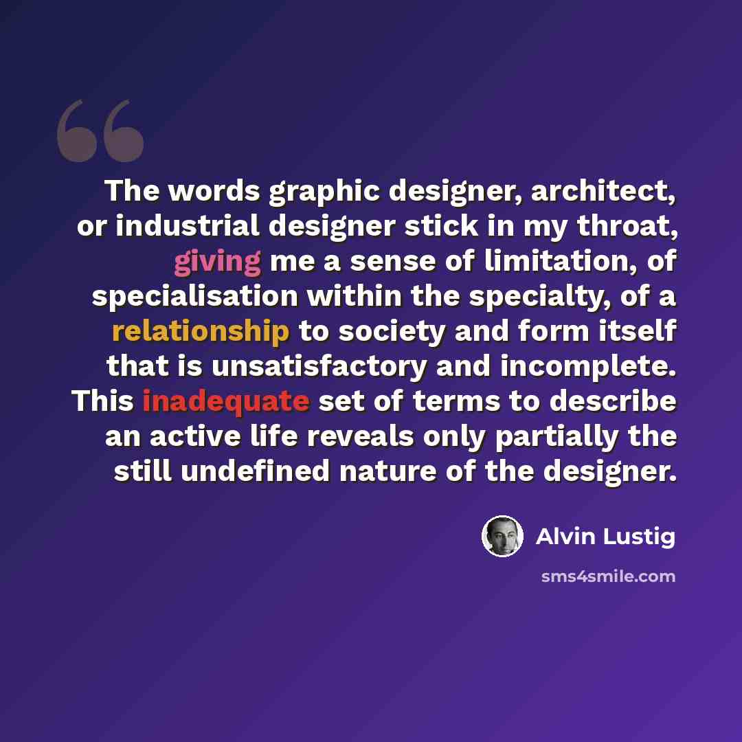 “The words graphic designer, architect, or industrial designer stick in my throat, giving me a sense of limitation, of specialisation within the specialty, of a relationship to society and form itself that is unsatisfactory and incomplete. This inadequate set of terms to describe an active life…” quote by Alvin Lustig