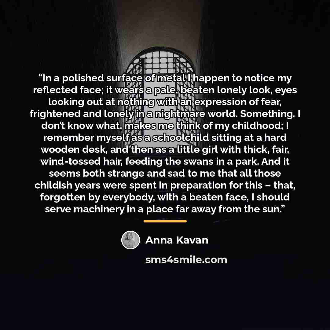 “In a polished surface of metal I happen to notice my reflected face; it wears a pale, beaten lonely look, eyes looking out at nothing with an expression of fear, frightened and lonely in a nightmare world. Something, I don’t know what, makes me think of my childhood; I remember myself as a…” quote by Anna Kavan