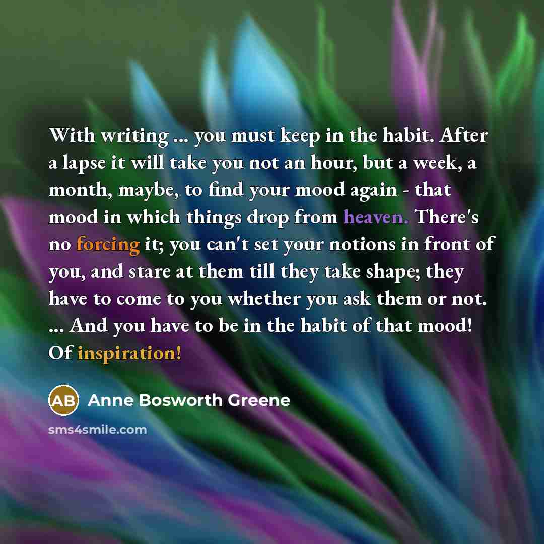 “With writing ... you must keep in the habit. After a lapse it will take you not an hour, but a week, a month, maybe, to find your mood again - that mood in which things drop from heaven. There's no forcing it; you can't set your notions in front of you, and stare at them till they take shape; they…” quote by Anne Bosworth Greene