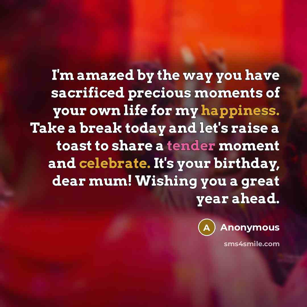 “I'm amazed by the way you have sacrificed precious moments of your own life for my happiness. Take a break today and let's raise a toast to share a tender moment and celebrate. It's your birthday, dear mum! Wishing you a great year ahead.” quote by Anonymous