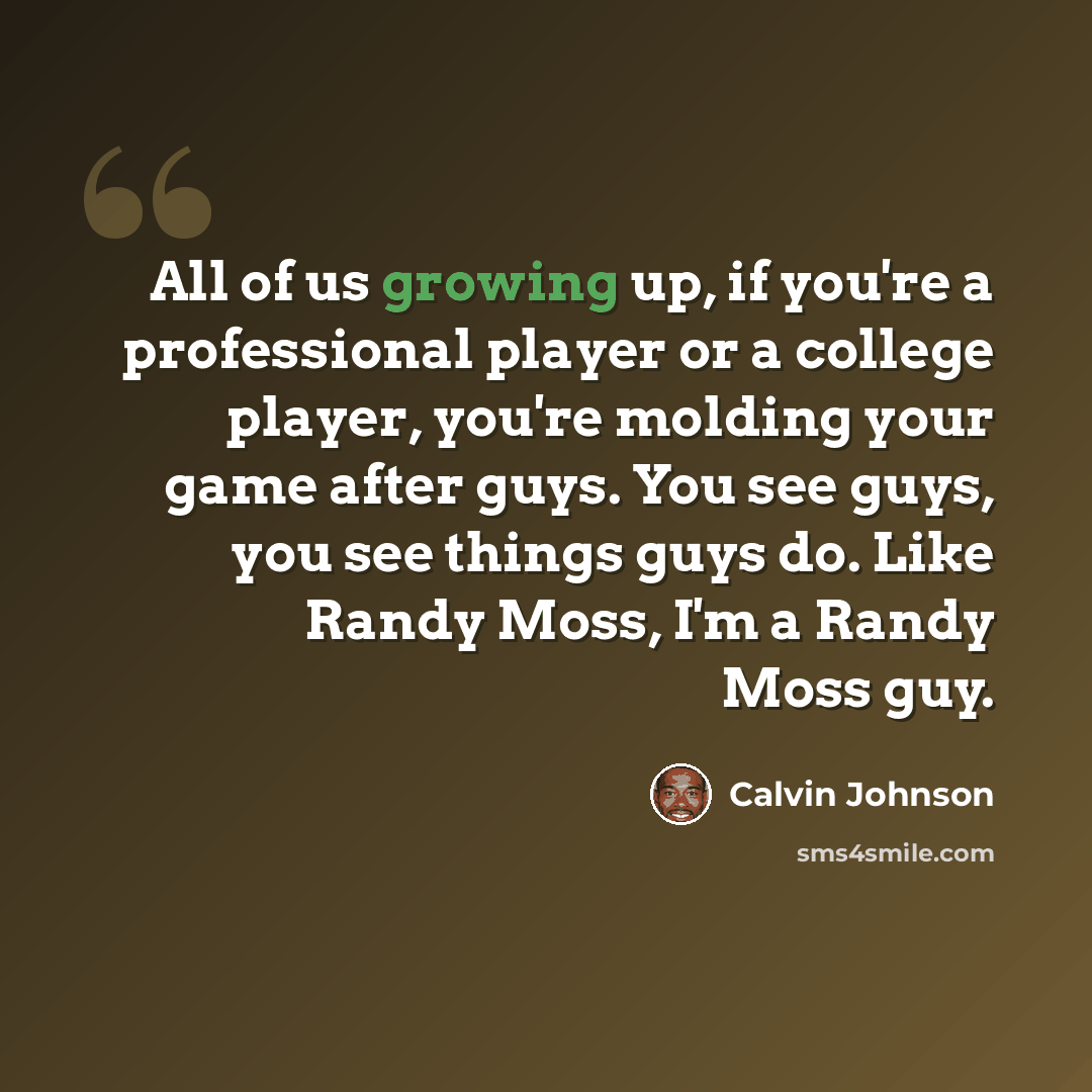 “All of us growing up, if you're a professional player or a college player, you're molding your game after guys. You see guys, you see things guys do. Like Randy Moss, I'm a Randy Moss guy.” quote by Calvin Johnson