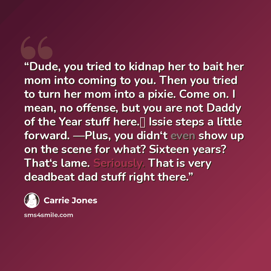 “Dude, you tried to kidnap her to bait her mom into coming to you. Then you tried to turn her mom into a pixie. Come on. I mean, no offense, but you are not Daddy of the Year stuff here.‖ Issie steps a little forward. ―Plus, you didn‘t even show up on the scene for what? Sixteen years? That‘s lame…” quote by Carrie Jones