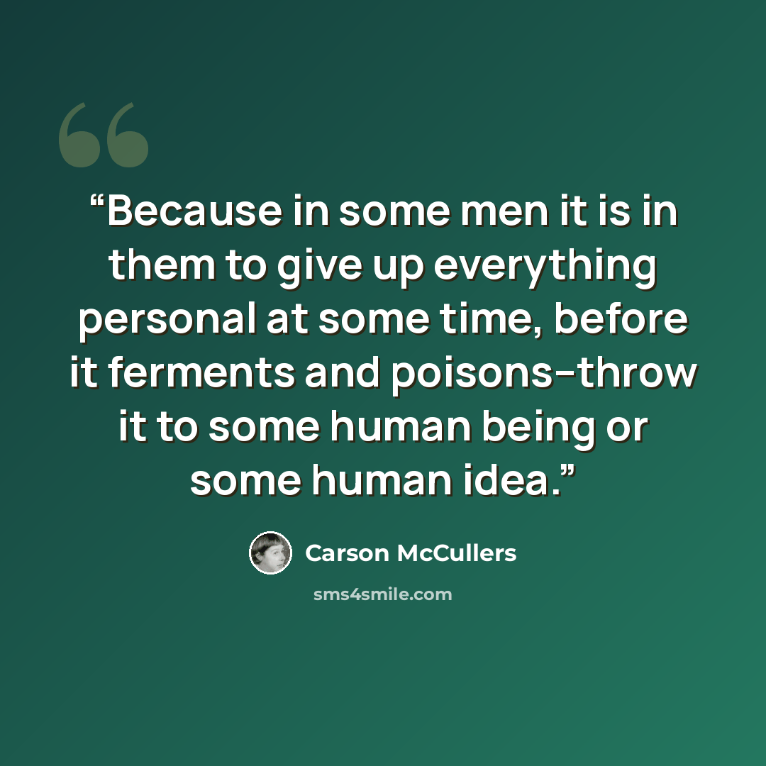 “Because in some men it is in them to give up everything personal at some time, before it ferments and poisons--throw it to some human being or some human idea.” quote by Carson McCullers