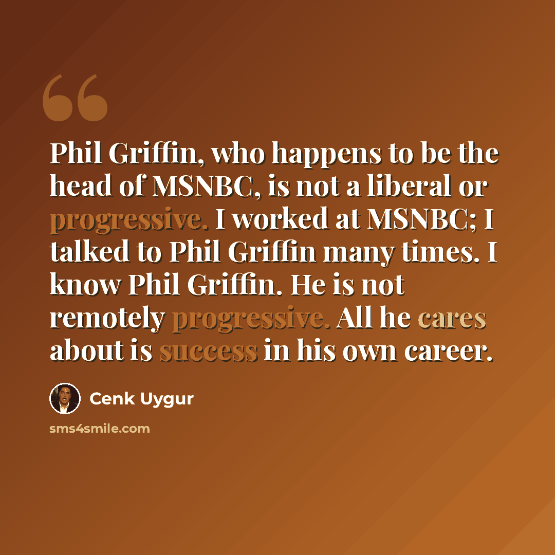 “Phil Griffin, who happens to be the head of MSNBC, is not a liberal or progressive. I worked at MSNBC; I talked to Phil Griffin many times. I know Phil Griffin. He is not remotely progressive. All he cares about is success in his own career.” quote by Cenk Uygur