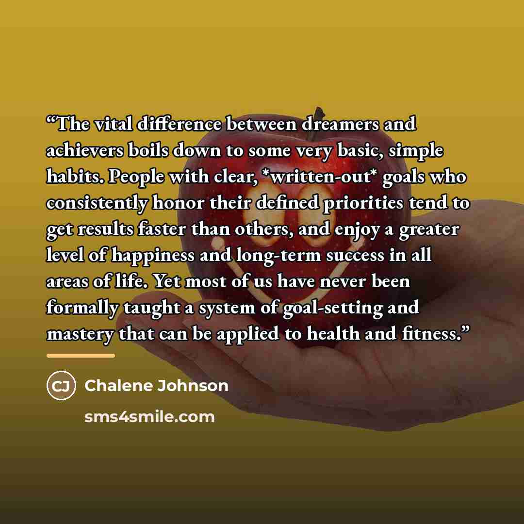 “The vital difference between dreamers and achievers boils down to some very basic, simple habits. People with clear, *written-out* goals who consistently honor their defined priorities tend to get results faster than others, and enjoy a greater level of happiness and long-term success in all areas…” quote by Chalene Johnson