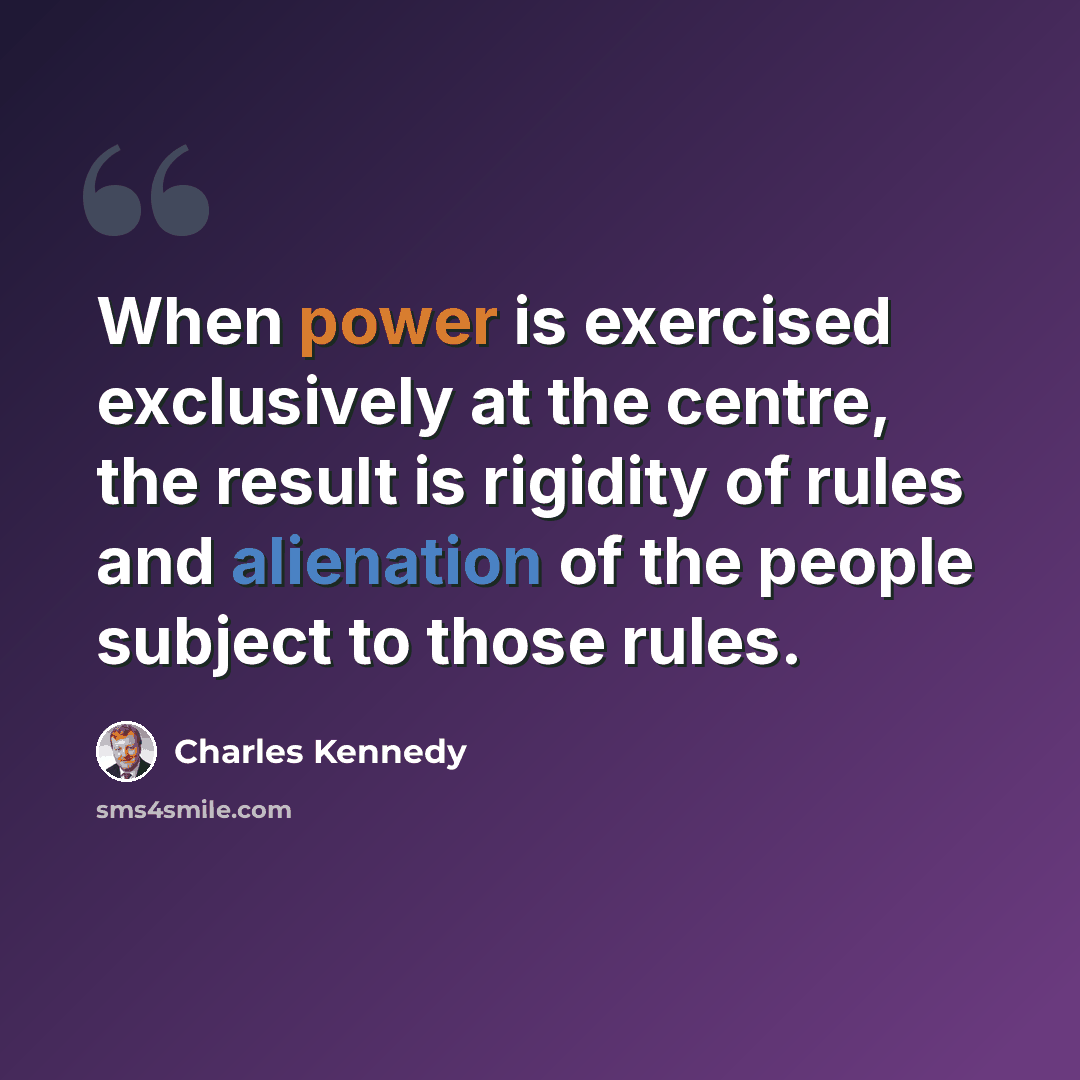 “When power is exercised exclusively at the centre, the result is rigidity of rules and alienation of the people subject to those rules.” quote by Charles Kennedy