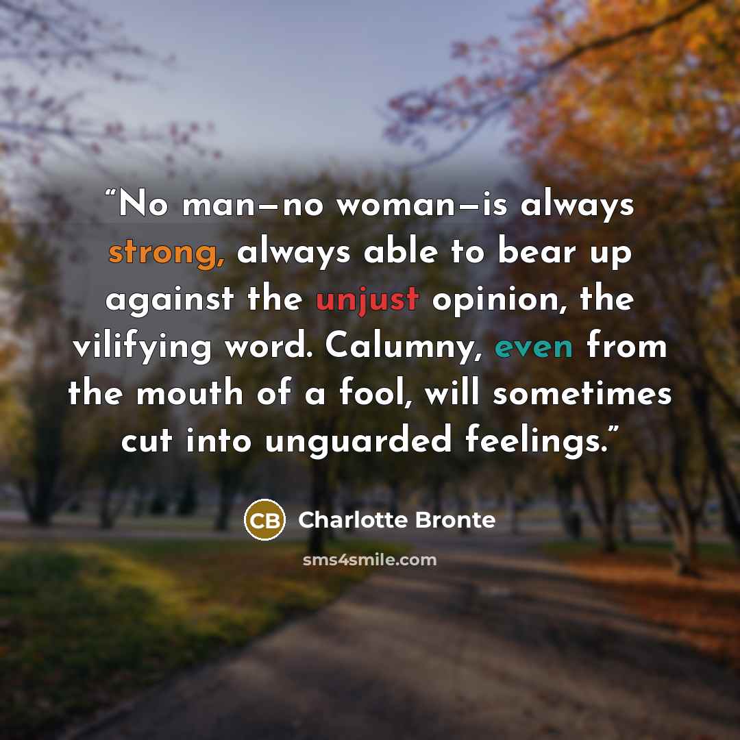 “No man—no woman—is always strong, always able to bear up against the unjust opinion, the vilifying word. Calumny, even from the mouth of a fool, will sometimes cut into unguarded feelings.” quote by Charlotte Brontë