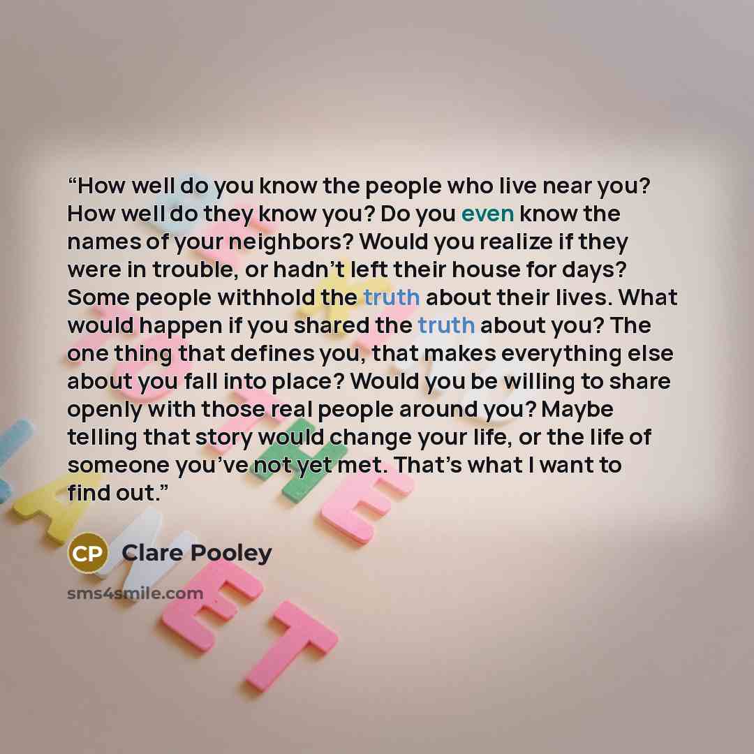 “How well do you know the people who live near you? How well do they know you? Do you even know the names of your neighbors? Would you realize if they were in trouble, or hadn’t left their house for days? Some people withhold the truth about their lives. What would happen if you shared the truth…” quote by Clare Pooley