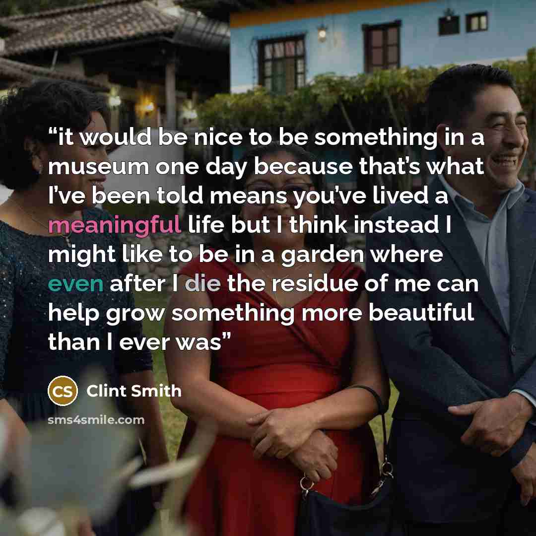 “it would be nice to be something in a museum one day because that’s what I’ve been told means you’ve lived a meaningful life but I think instead I might like to be in a garden where even after I die the residue of me can help grow something more beautiful than I ever was” quote by Clint Smith