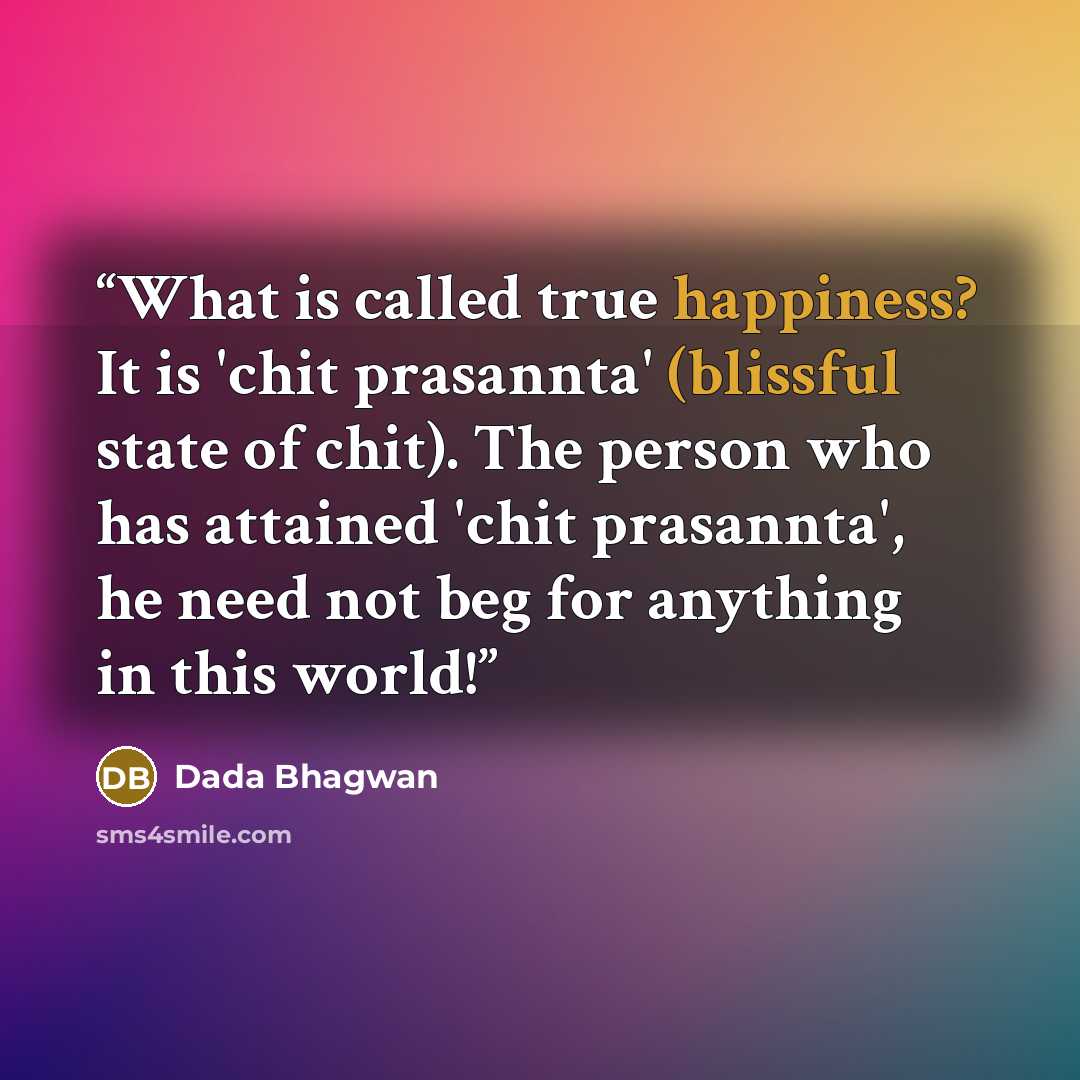“What is called true happiness? It is 'chit prasannta' (blissful state of chit). The person who has attained 'chit prasannta', he need not beg for anything in this world!” quote by Dada Bhagwan