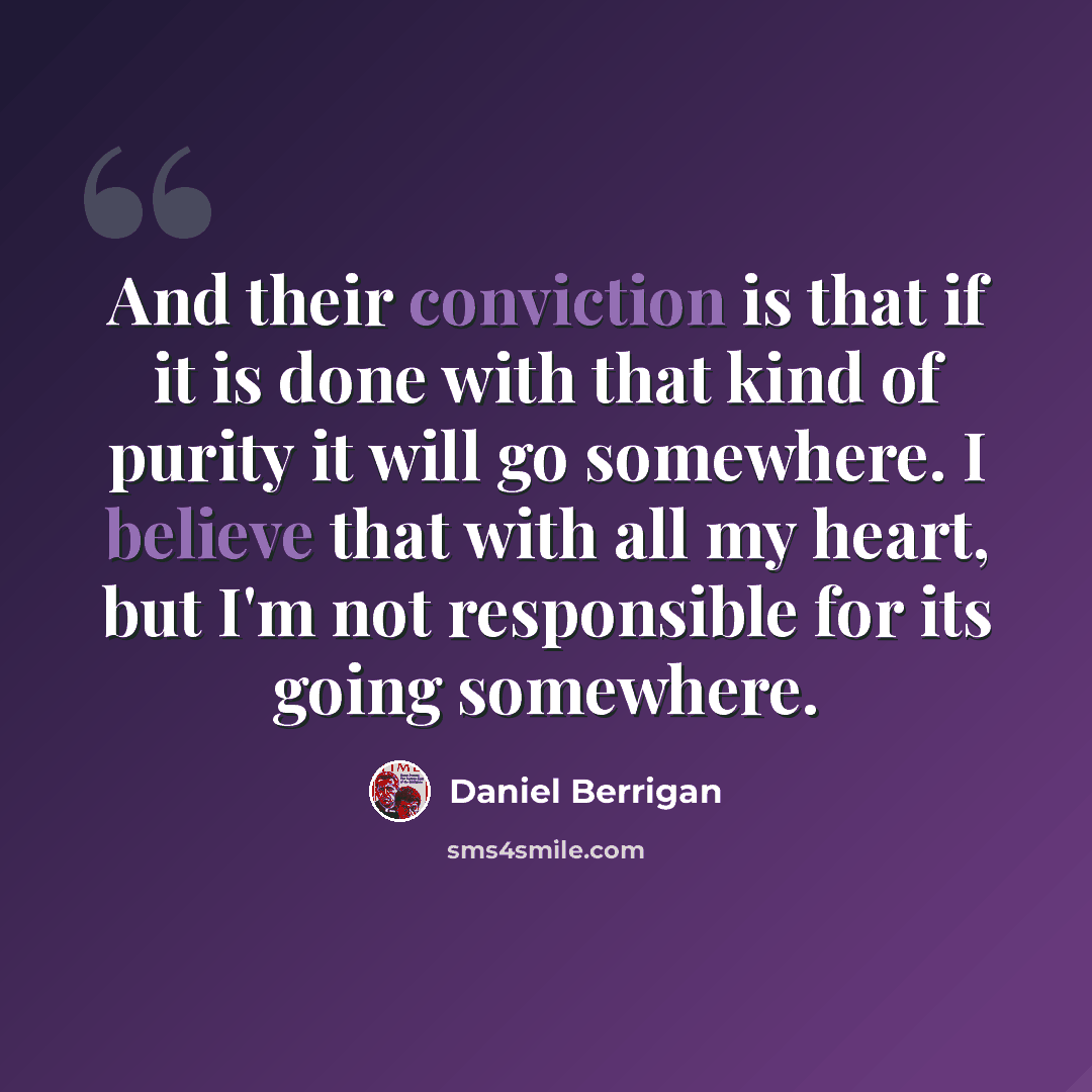 “And their conviction is that if it is done with that kind of purity it will go somewhere. I believe that with all my heart, but I'm not responsible for its going somewhere.” quote by Daniel Berrigan