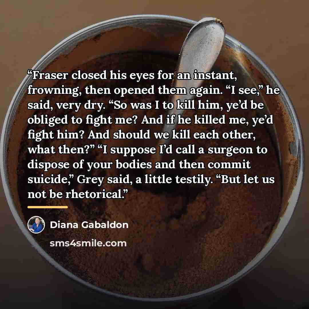 “Fraser closed his eyes for an instant, frowning, then opened them again. “I see,” he said, very dry. “So was I to kill him, ye’d be obliged to fight me? And if he killed me, ye’d fight him? And should we kill each other, what then?” “I suppose I’d call a surgeon to dispose of your bodies and then…” quote by Diana Gabaldon