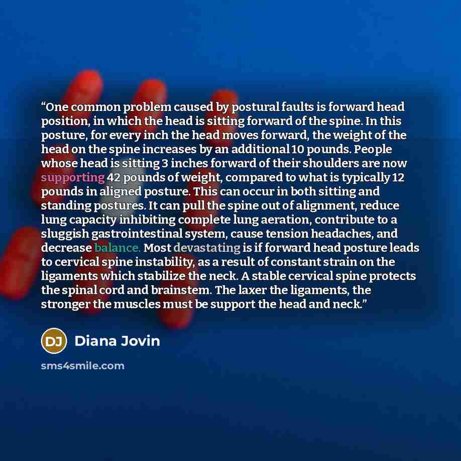 “One common problem caused by postural faults is forward head position, in which the head is sitting forward of the spine. In this posture, for every inch the head moves forward, the weight of the head on the spine increases by an additional 10 pounds. People whose head is sitting 3 inches forward…” quote by Diana Jovin